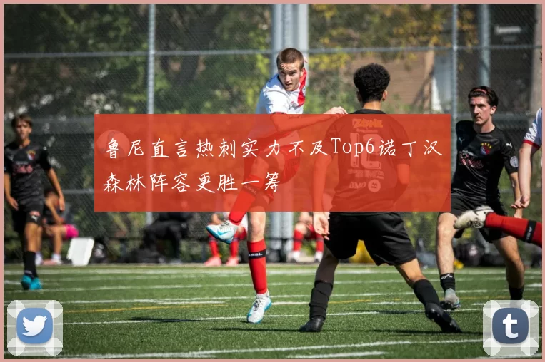 鲁尼直言热刺实力不及Top6诺丁汉森林阵容更胜一筹