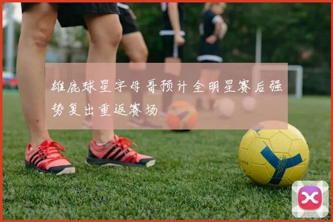 雄鹿球星字母哥预计全明星赛后强势复出重返赛场