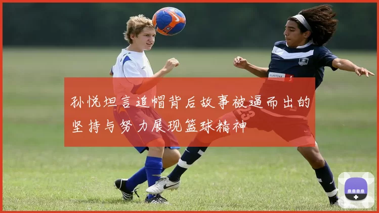 孙悦坦言追帽背后故事被逼而出的坚持与努力展现篮球精神