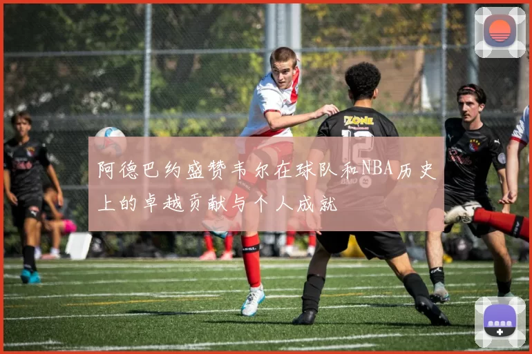 阿德巴约盛赞韦尔在球队和NBA历史上的卓越贡献与个人成就