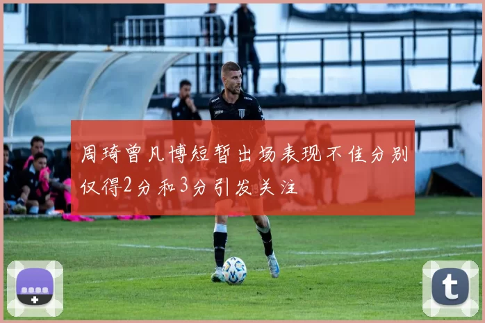周琦曾凡博短暂出场表现不佳分别仅得2分和3分引发关注