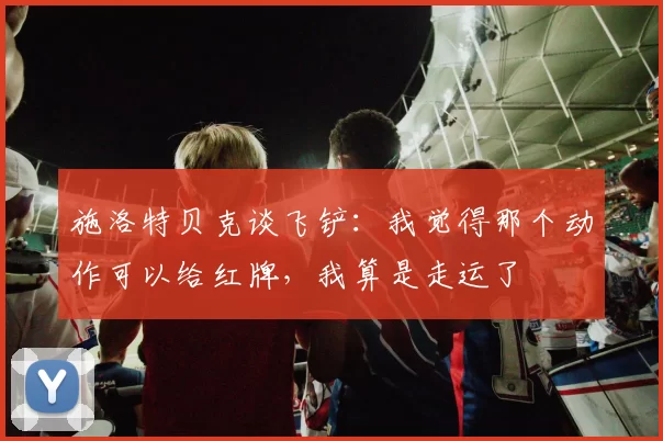 施洛特贝克谈飞铲：我觉得那个动作可以给红牌，我算是走运了