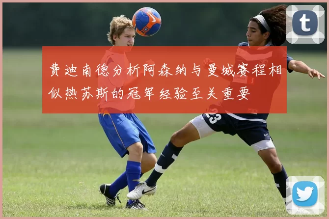 费迪南德分析阿森纳与曼城赛程相似热苏斯的冠军经验至关重要