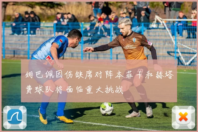 姆巴佩因伤缺席对阵本菲卡和赫塔费球队将面临重大挑战