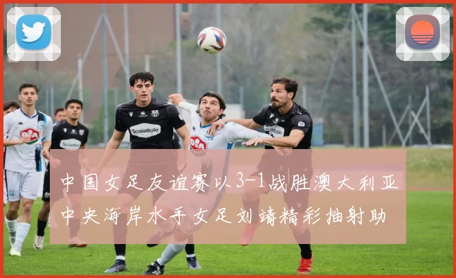 中国女足友谊赛以3-1战胜澳大利亚中央海岸水手女足刘靖精彩抽射助球队取胜