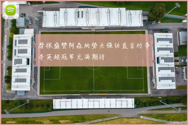摩根盛赞阿森纳势头强劲直言对争夺英超冠军充满期待